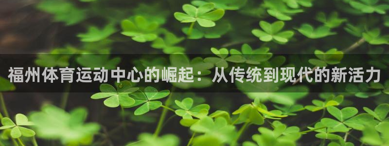 沐鸣平台登录线路：福州体育运动中心的崛起：从传统到现代的新活力